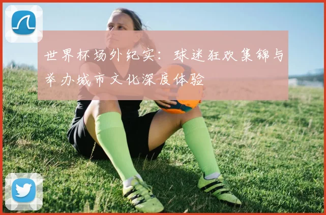 世界杯场外纪实：球迷狂欢集锦与举办城市文化深度体验