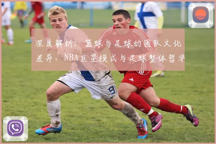 深度解析：篮球与足球的团队文化差异，NBA巨星模式与足球整体哲学谁更强？