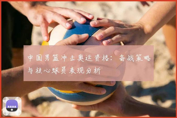 中国男篮冲击奥运资格：备战策略与核心球员表现分析