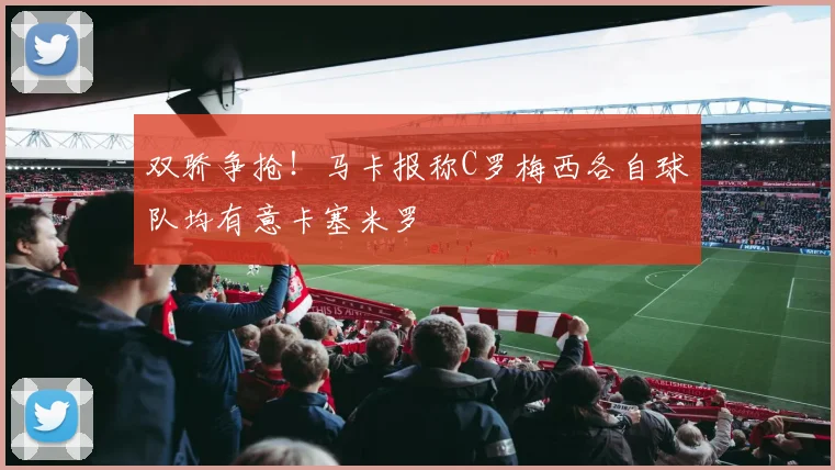 双骄争抢!马卡报称C罗梅西各自球队均有意卡塞米罗
