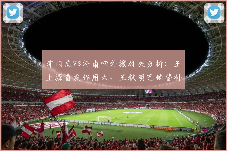 津门虎vs河南四外援对决分析:王上源首发作用大,王秋明巴顿替补待命