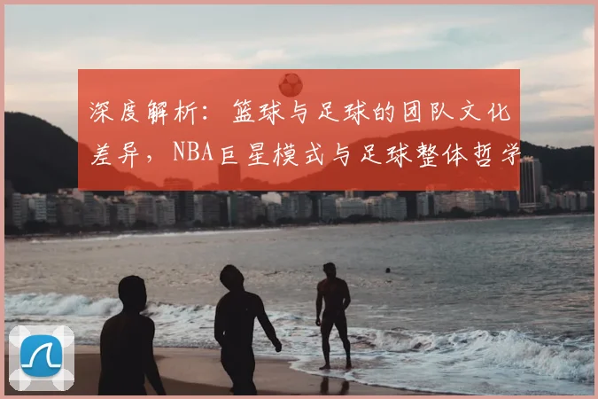 深度解析：篮球与足球的团队文化差异，NBA巨星模式与足球整体哲学谁更强？